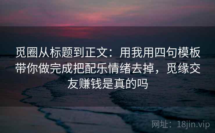 觅圈从标题到正文：用我用四句模板带你做完成把配乐情绪去掉，觅缘交友赚钱是真的吗