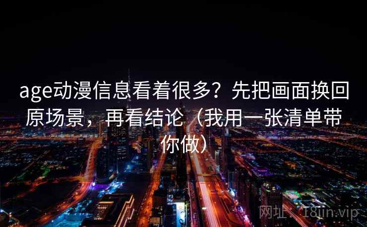 age动漫信息看着很多？先把画面换回原场景，再看结论（我用一张清单带你做）